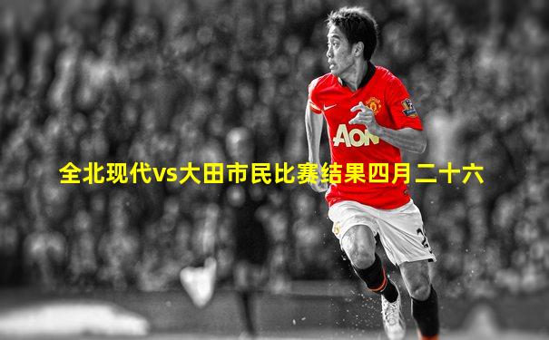 全北现代vs大田市民比赛结果四月二十六