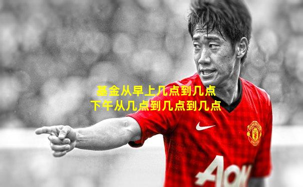 基金从早上几点到几点下午从几点到几点到几点