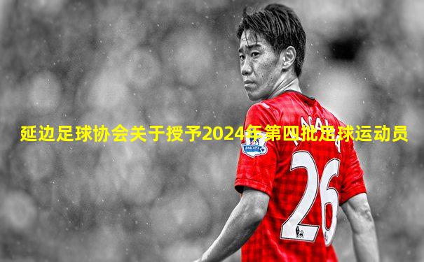 延边足球协会关于授予2024年第四批足球运动员